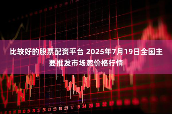 比较好的股票配资平台 2025年7月19日全国主要批发市场葱价格行情