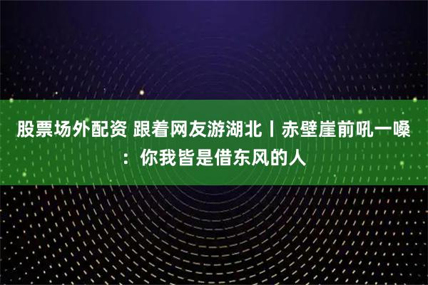 股票场外配资 跟着网友游湖北丨赤壁崖前吼一嗓：你我皆是借东风的人