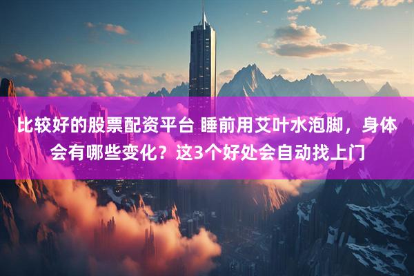 比较好的股票配资平台 睡前用艾叶水泡脚，身体会有哪些变化？这3个好处会自动找上门