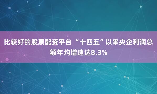 比较好的股票配资平台 “十四五”以来央企利润总额年均增速达8.3%