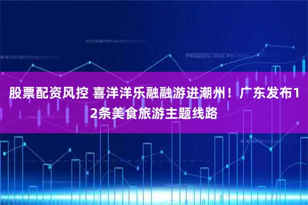 股票配资风控 喜洋洋乐融融游进潮州！广东发布12条美食旅游主题线路