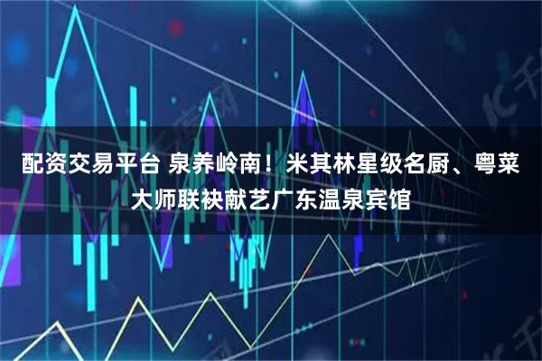 配资交易平台 泉养岭南！米其林星级名厨、粤菜大师联袂献艺广东温泉宾馆