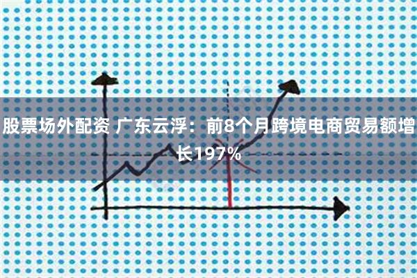 股票场外配资 广东云浮：前8个月跨境电商贸易额增长197%