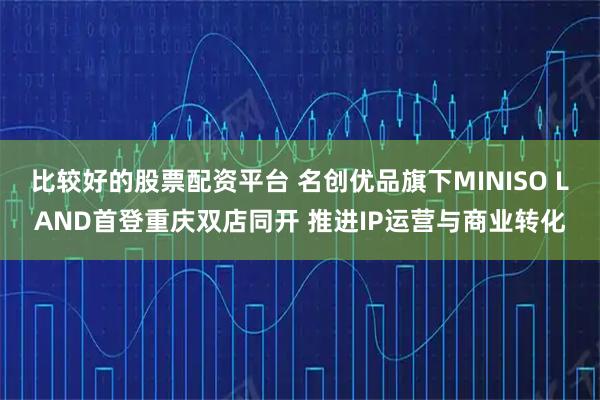 比较好的股票配资平台 名创优品旗下MINISO LAND首登重庆双店同开 推进IP运营与商业转化