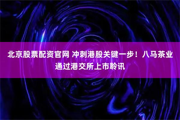 北京股票配资官网 冲刺港股关键一步！八马茶业通过港交所上市聆讯