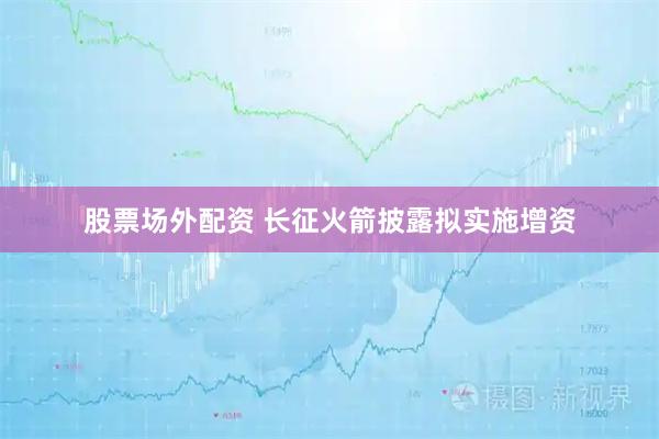 股票场外配资 长征火箭披露拟实施增资