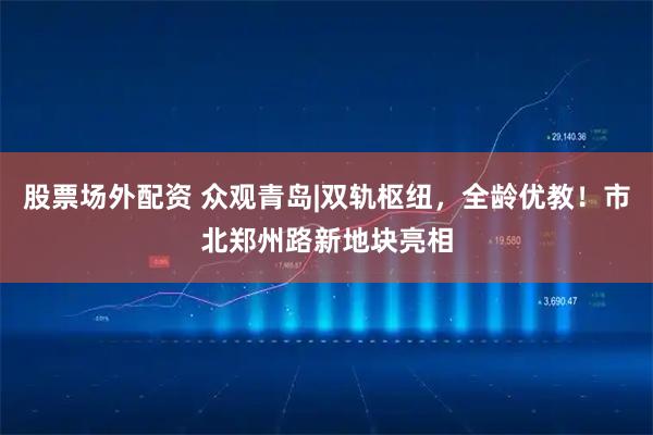 股票场外配资 众观青岛|双轨枢纽，全龄优教！市北郑州路新地块亮相