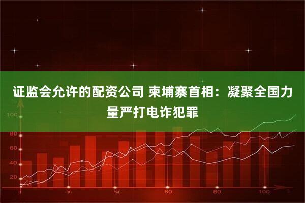 证监会允许的配资公司 柬埔寨首相：凝聚全国力量严打电诈犯罪