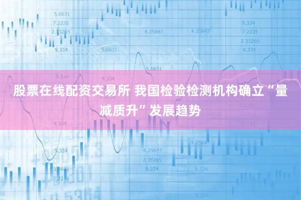 股票在线配资交易所 我国检验检测机构确立“量减质升”发展趋势