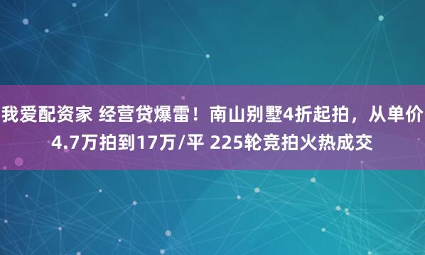 我爱配资家 经营贷爆雷！南山别墅4折起拍，从单价4.7万拍到17万/平 225轮竞拍火热成交