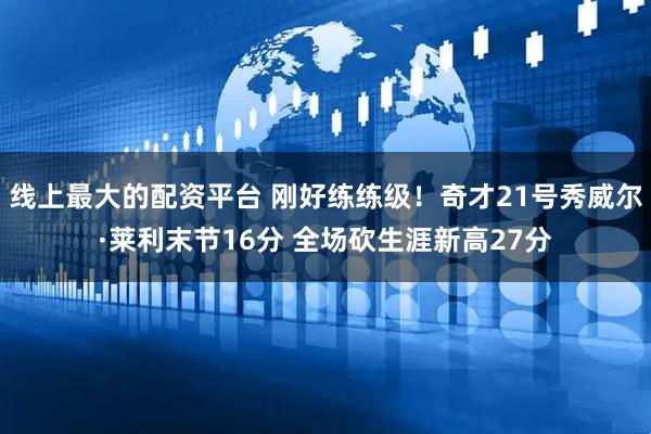 线上最大的配资平台 刚好练练级！奇才21号秀威尔·莱利末节16分 全场砍生涯新高27分