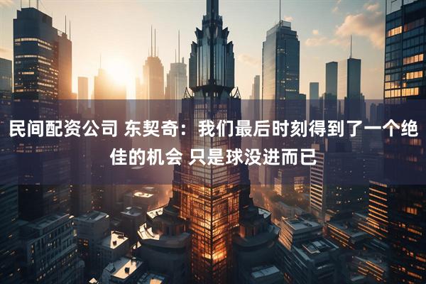 民间配资公司 东契奇：我们最后时刻得到了一个绝佳的机会 只是球没进而已