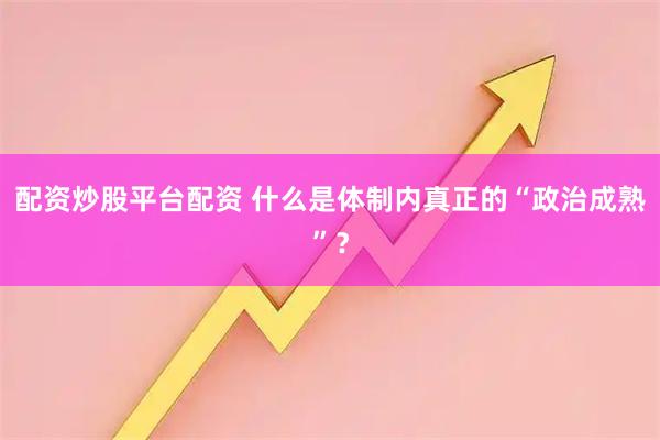 配资炒股平台配资 什么是体制内真正的“政治成熟”？