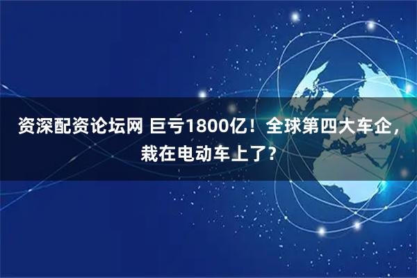 资深配资论坛网 巨亏1800亿！全球第四大车企，栽在电动车上了？