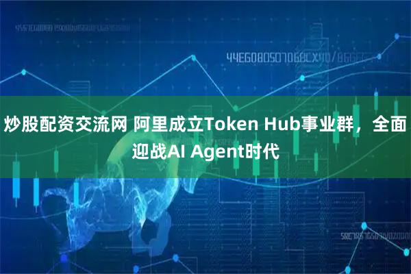 炒股配资交流网 阿里成立Token Hub事业群，全面迎战AI Agent时代