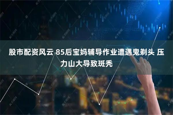 股市配资风云 85后宝妈辅导作业遭遇鬼剃头 压力山大导致斑秃