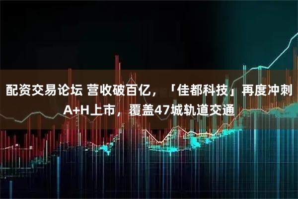 配资交易论坛 营收破百亿，「佳都科技」再度冲刺A+H上市，覆盖47城轨道交通
