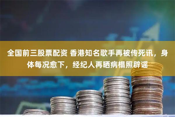 全国前三股票配资 香港知名歌手再被传死讯，身体每况愈下，经纪人再晒病榻照辟谣