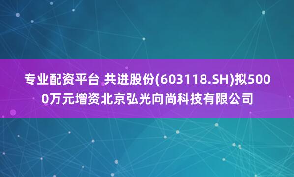 专业配资平台 共进股份(603118.SH)拟5000万元增资北京弘光向尚科技有限公司