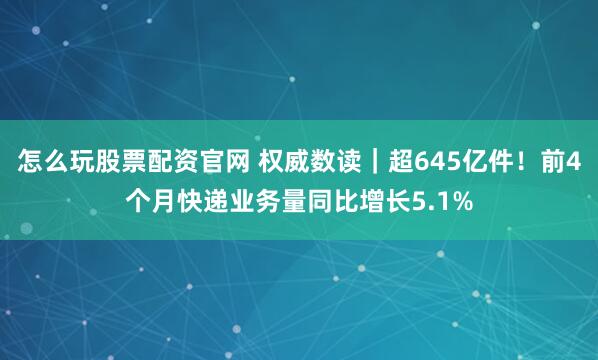 怎么玩股票配资官网 权威数读｜超645亿件！前4个月快递业务量同比增长5.1%