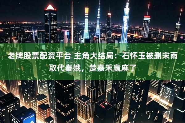 老牌股票配资平台 主角大结局:石怀玉被删宋雨取代秦娥,楚嘉禾赢麻了