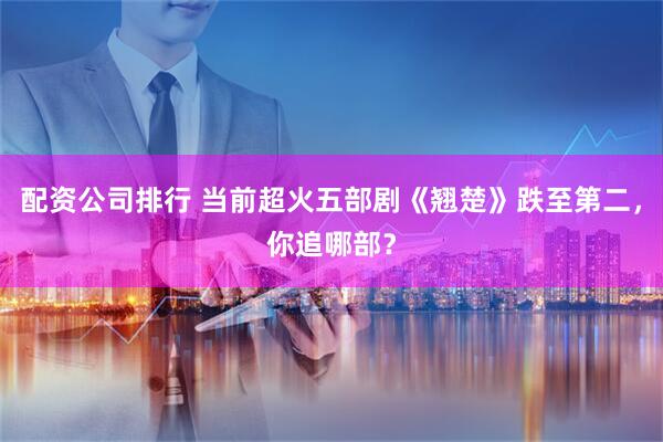 配资公司排行 当前超火五部剧《翘楚》跌至第二，你追哪部？