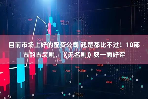 目前市场上好的配资公司 翘楚都比不过！10部古韵古装剧，《无名剧》获一面好评