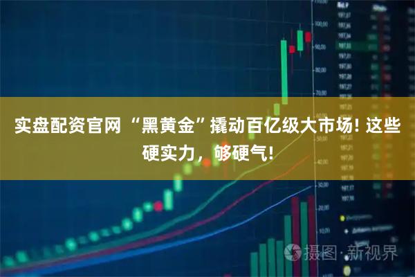 实盘配资官网 “黑黄金”撬动百亿级大市场! 这些硬实力，够硬气!