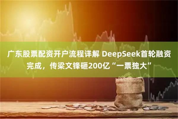 广东股票配资开户流程详解 DeepSeek首轮融资完成，传梁文锋砸200亿“一票独大”