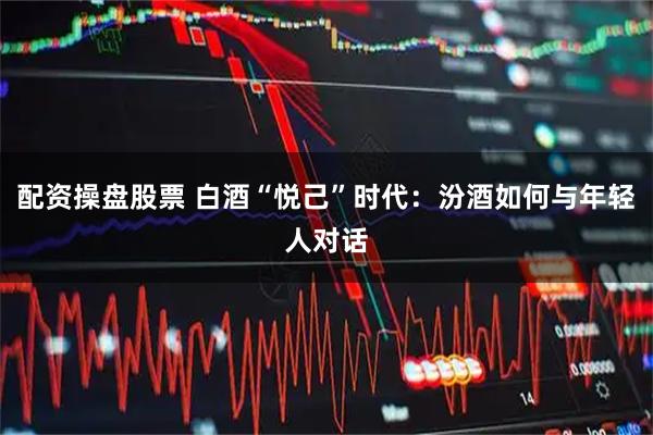 配资操盘股票 白酒“悦己”时代：汾酒如何与年轻人对话