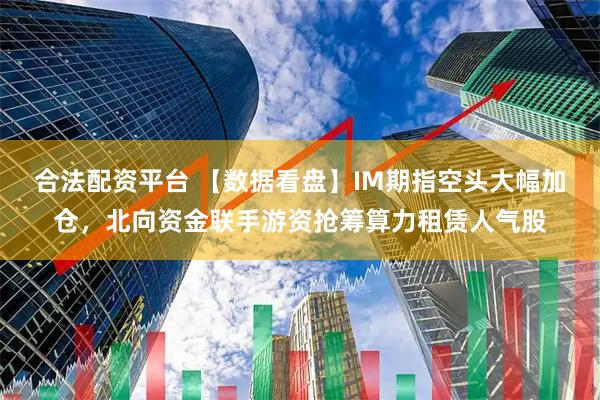 合法配资平台 【数据看盘】IM期指空头大幅加仓，北向资金联手游资抢筹算力租赁人气股