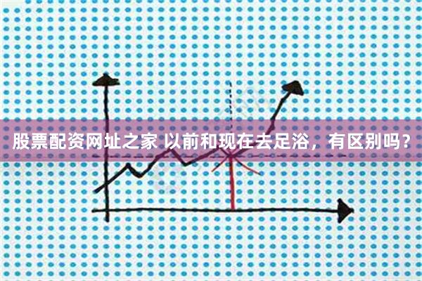 股票配资网址之家 以前和现在去足浴，有区别吗？