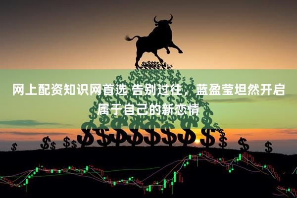 网上配资知识网首选 告别过往，蓝盈莹坦然开启属于自己的新恋情
