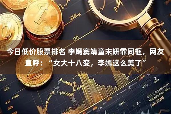 今日低价股票排名 李嫣窦靖童宋妍霏同框，网友直呼：“女大十八变，李嫣这么美了”
