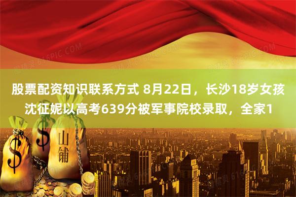 股票配资知识联系方式 8月22日,长沙18岁女孩沈征妮以高考639分被军事院校录取,全家1